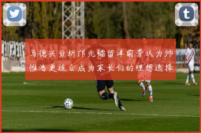 马德兴分析邝兆镭留洋前景认为帅惟浩更适合成为家长们的理想选择