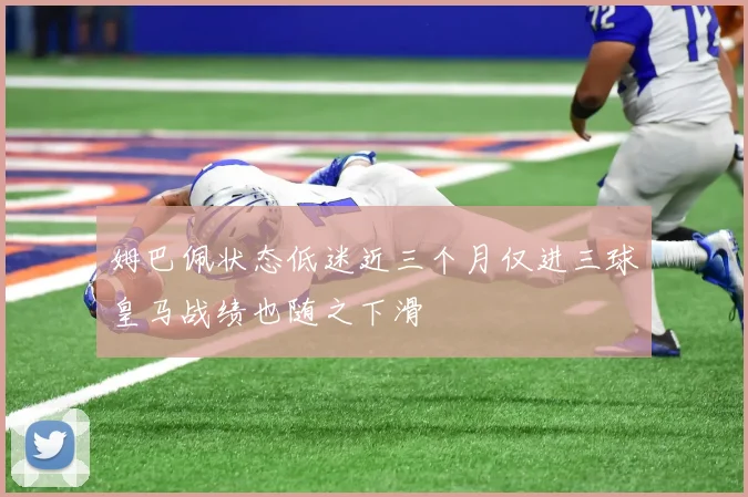 姆巴佩状态低迷近三个月仅进三球皇马战绩也随之下滑