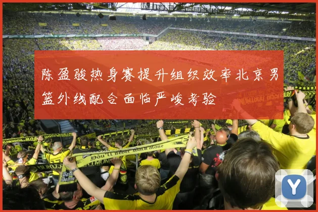 陈盈骏热身赛提升组织效率北京男篮外线配合面临严峻考验