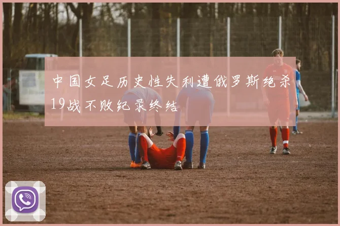 中国女足历史性失利遭俄罗斯绝杀19战不败纪录终结