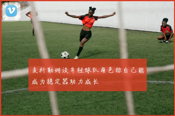 麦科勒姆谈年轻球队角色称自己能成为稳定器助力成长
