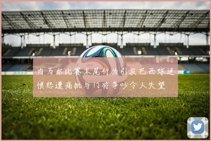 内马尔比赛末尾行为引发巴西球迷愤怒遭痛批与门将争吵令人失望