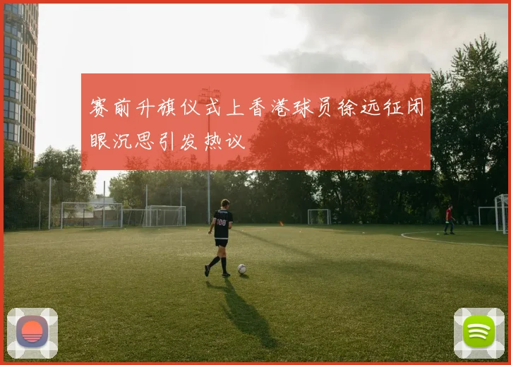 赛前升旗仪式上香港球员徐远征闭眼沉思引发热议