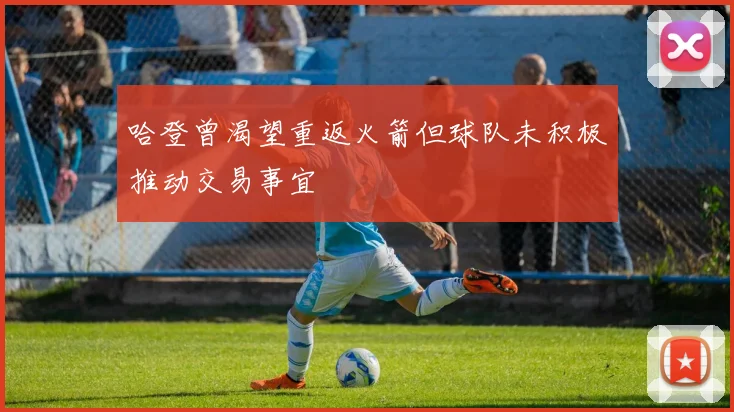 哈登曾渴望重返火箭但球队未积极推动交易事宜
