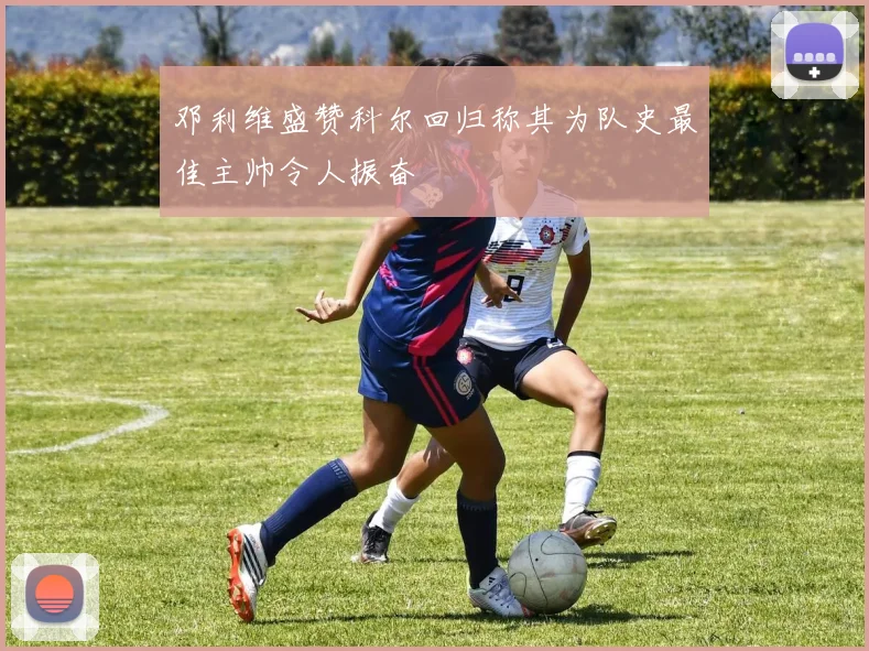 邓利维盛赞科尔回归称其为队史最佳主帅令人振奋