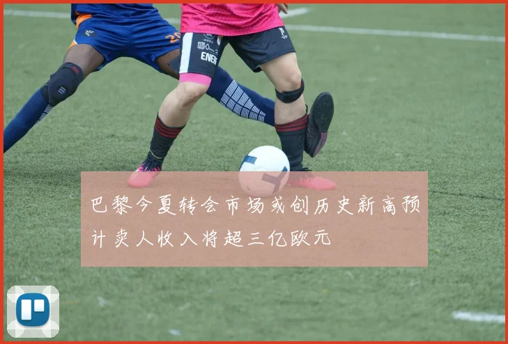 巴黎今夏转会市场或创历史新高预计卖人收入将超三亿欧元