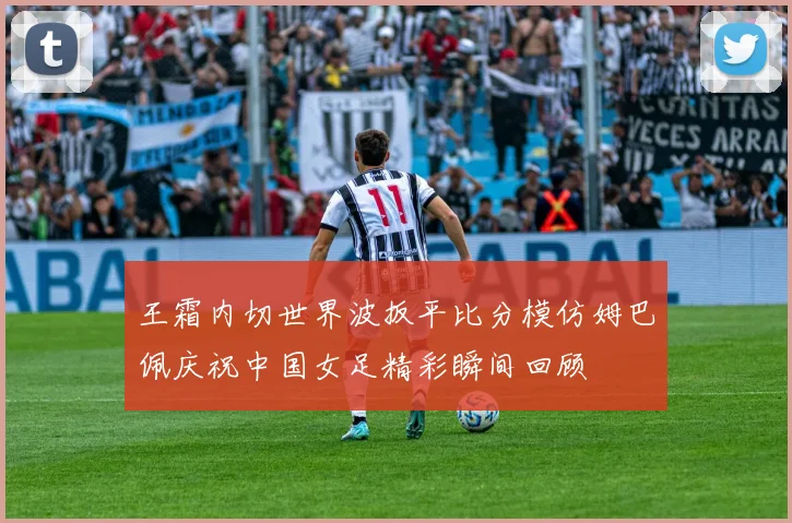 王霜内切世界波扳平比分模仿姆巴佩庆祝中国女足精彩瞬间回顾