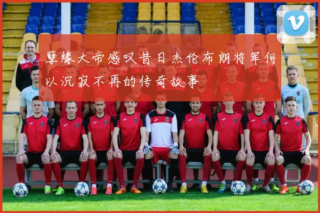 孽缘大帝感叹昔日杰伦布朗将军何以沉寂不再的传奇故事