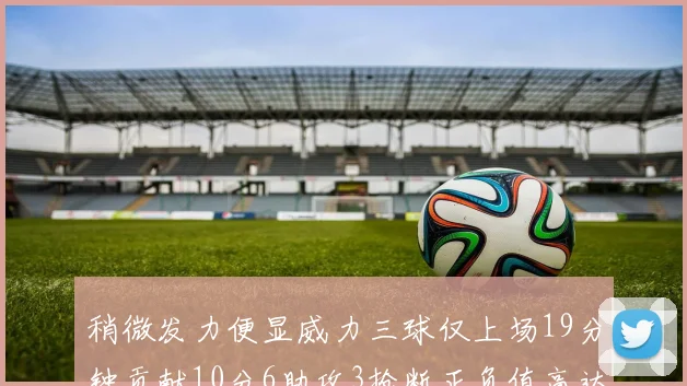 稍微发力便显威力三球仅上场19分钟贡献10分6助攻3抢断正负值高达22