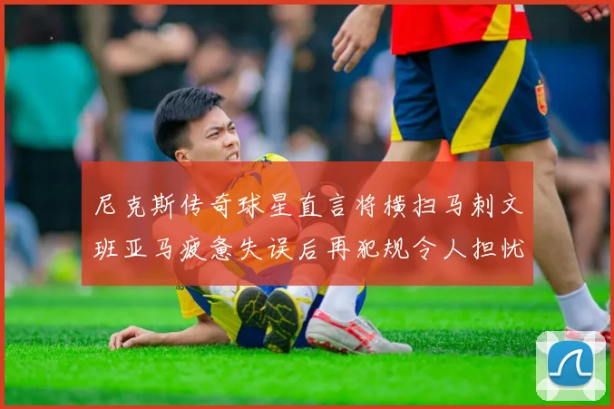 尼克斯传奇球星直言将横扫马刺文班亚马疲惫失误后再犯规令人担忧