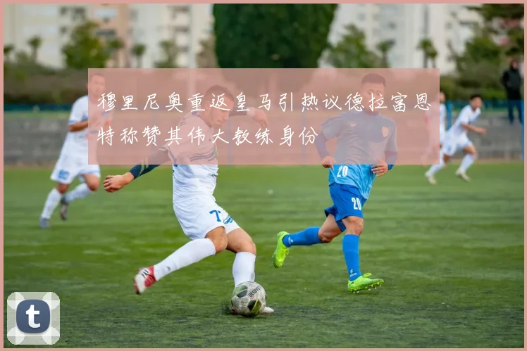 穆里尼奥重返皇马引热议德拉富恩特称赞其伟大教练身份