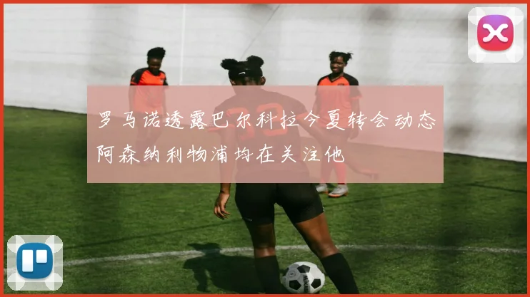 罗马诺透露巴尔科拉今夏转会动态阿森纳利物浦均在关注他