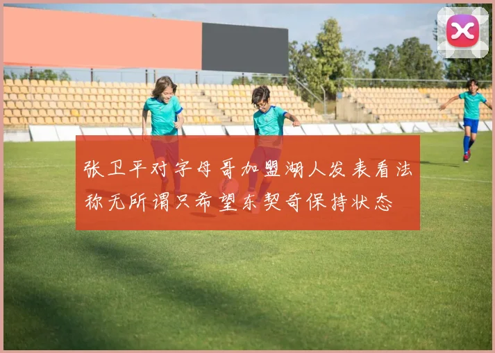 张卫平对字母哥加盟湖人发表看法称无所谓只希望东契奇保持状态