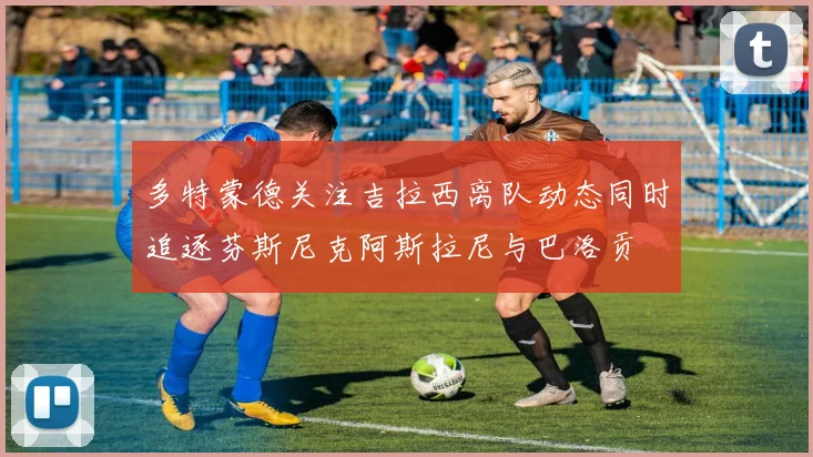 多特蒙德关注吉拉西离队动态同时追逐芬斯尼克阿斯拉尼与巴洛贡