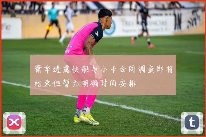 萧华透露快船与小卡合同调查即将结束但暂无明确时间安排