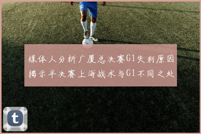 媒体人分析广厦总决赛G1失利原因揭示半决赛上海战术与G1不同之处