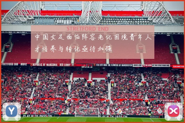 中国女足面临阵容老化困境青年人才培养与转化亟待加强
