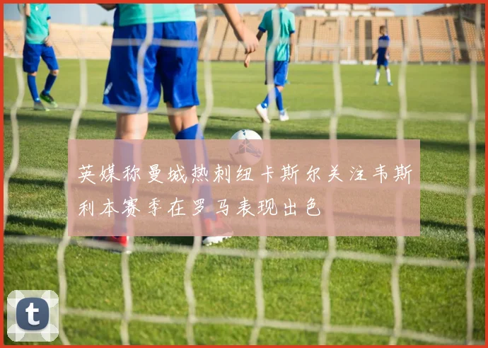 英媒称曼城热刺纽卡斯尔关注韦斯利本赛季在罗马表现出色