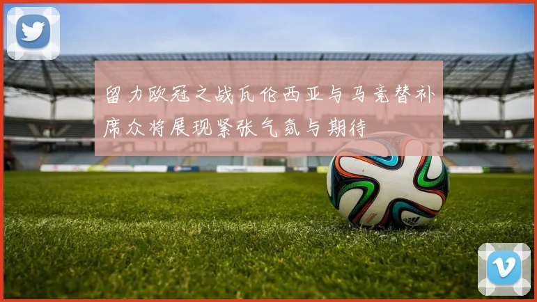 留力欧冠之战瓦伦西亚与马竞替补席众将展现紧张气氛与期待