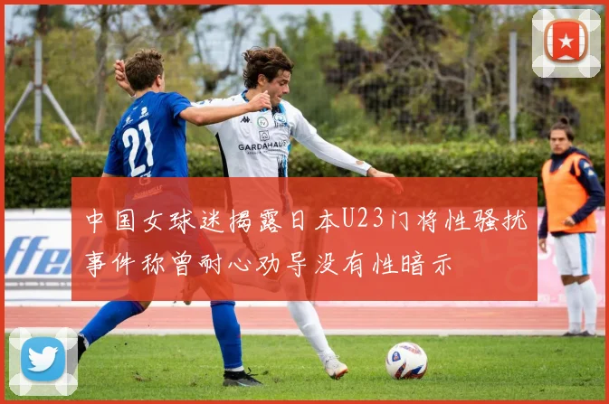中国女球迷揭露日本U23门将性骚扰事件称曾耐心劝导没有性暗示