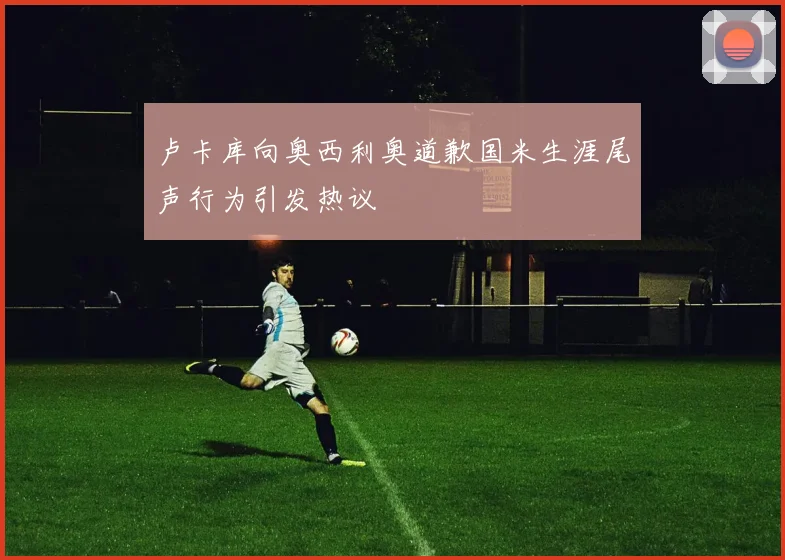 卢卡库向奥西利奥道歉国米生涯尾声行为引发热议