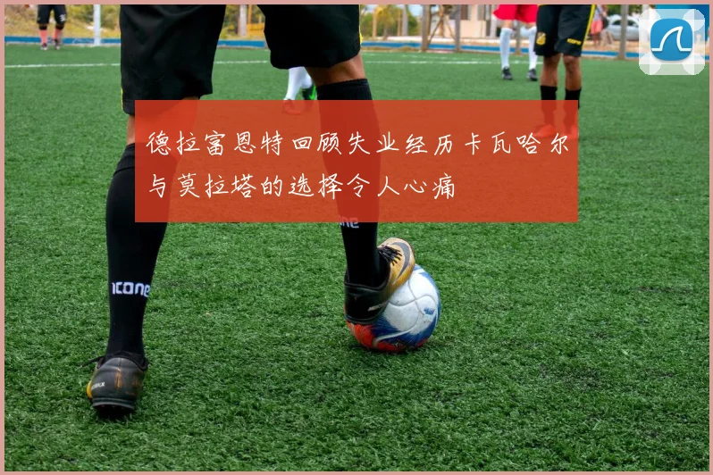 德拉富恩特回顾失业经历卡瓦哈尔与莫拉塔的选择令人心痛
