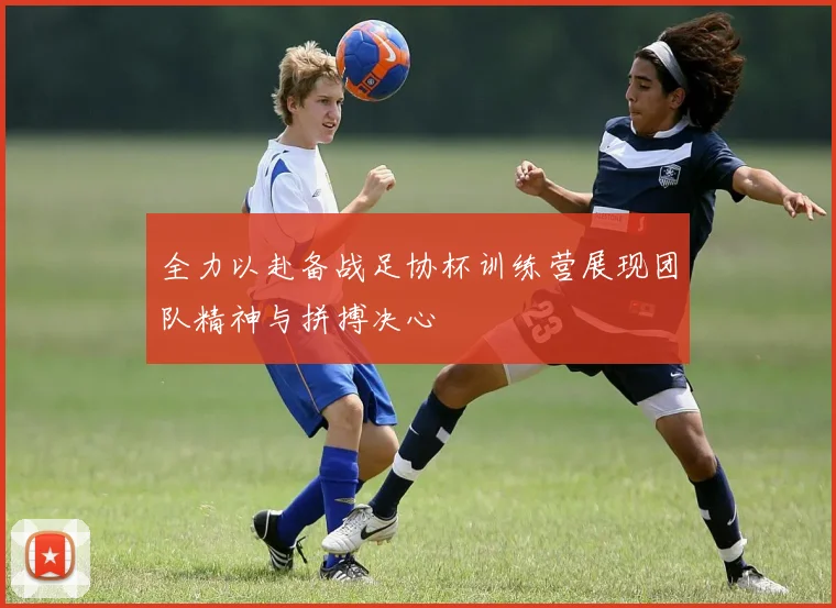 全力以赴备战足协杯训练营展现团队精神与拼搏决心