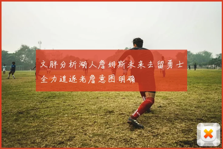 文胖分析湖人詹姆斯未来去留勇士全力追逐老詹意图明确