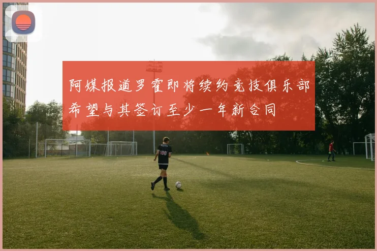 阿媒报道罗霍即将续约竞技俱乐部希望与其签订至少一年新合同