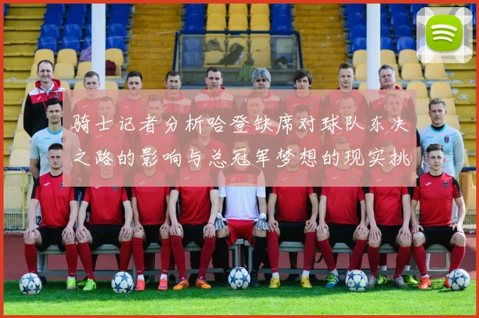 骑士记者分析哈登缺席对球队东决之路的影响与总冠军梦想的现实挑战