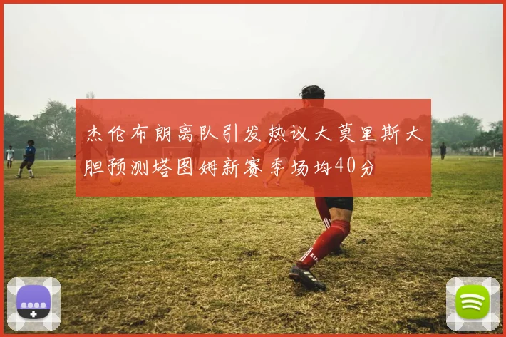 杰伦布朗离队引发热议大莫里斯大胆预测塔图姆新赛季场均40分