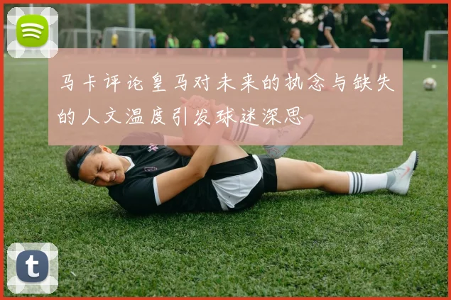 马卡评论皇马对未来的执念与缺失的人文温度引发球迷深思