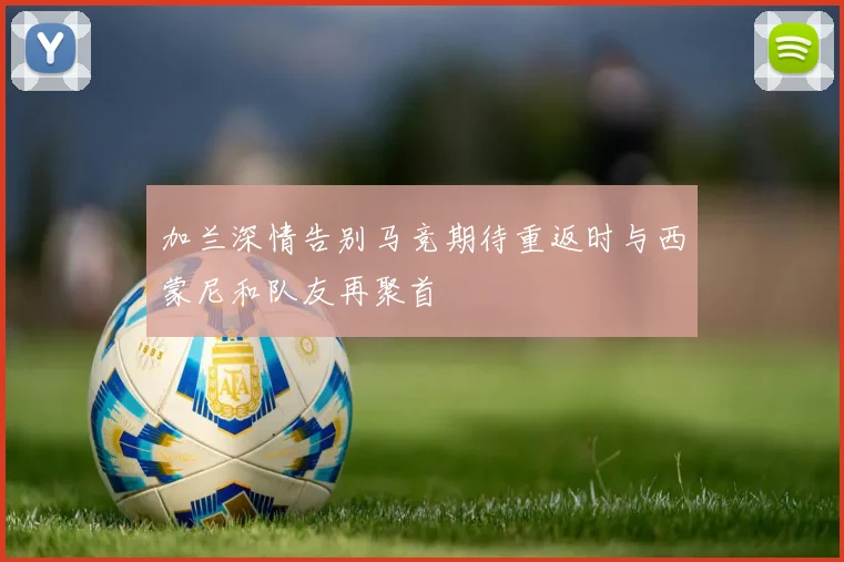 加兰深情告别马竞期待重返时与西蒙尼和队友再聚首